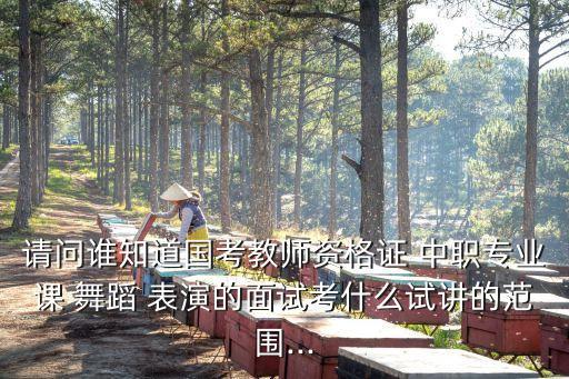请问谁知道国考教师资格证 中职专业课 舞蹈 表演的面试考什么试讲的范围...