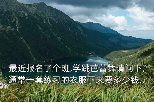 最近报名了个班,学跳芭蕾舞请问下,通常一套练习的衣服下来要多少钱...