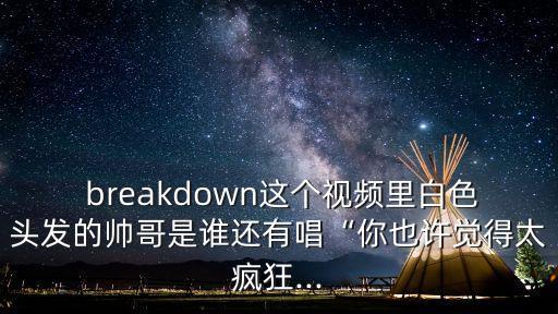  breakdown这个视频里白色头发的帅哥是谁还有唱“你也许觉得太疯狂...