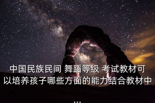 中国民族民间 舞蹈等级 考试教材可以培养孩子哪些方面的能力结合教材中...