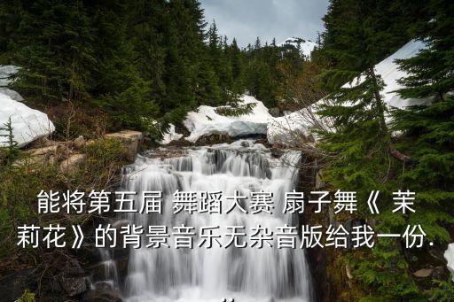 能将第五届 舞蹈大赛 扇子舞《 茉莉花》的背景音乐无杂音版给我一份...
