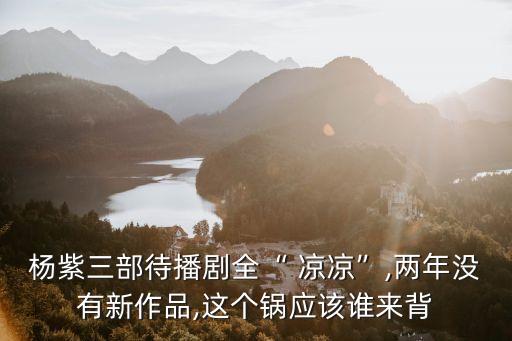杨紫三部待播剧全“ 凉凉”,两年没有新作品,这个锅应该谁来背