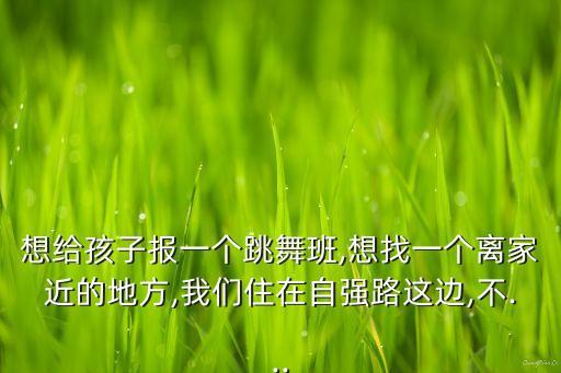想给孩子报一个跳舞班,想找一个离家近的地方,我们住在自强路这边,不...
