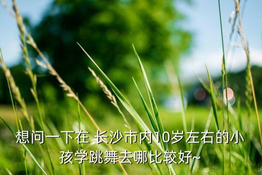 想问一下在 长沙市内10岁左右的小孩学跳舞去哪比较好~