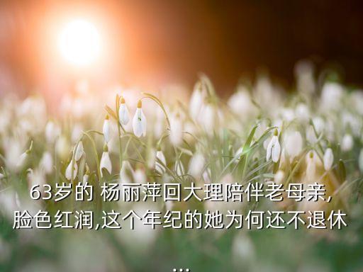 63岁的 杨丽萍回大理陪伴老母亲,脸色红润,这个年纪的她为何还不退休...