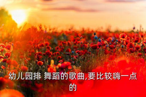 幼儿园排 舞蹈的歌曲,要比较嗨一点的