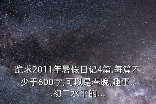 跪求2011年暑假日记4篇,每篇不少于600字,可以是春晚,趣事...初二水平的...