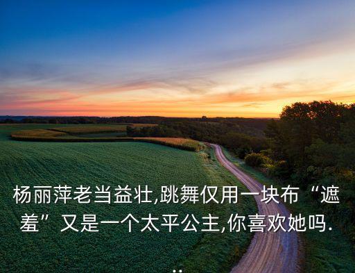杨丽萍老当益壮,跳舞仅用一块布“遮羞”又是一个太平公主,你喜欢她吗...