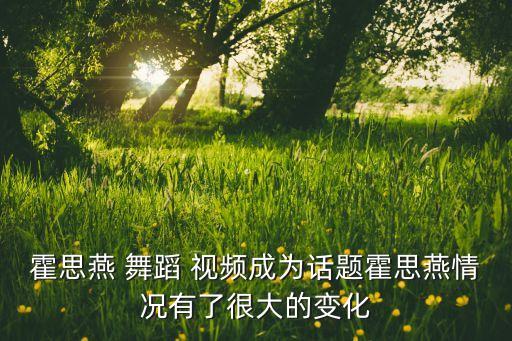 霍思燕 舞蹈 视频成为话题霍思燕情况有了很大的变化