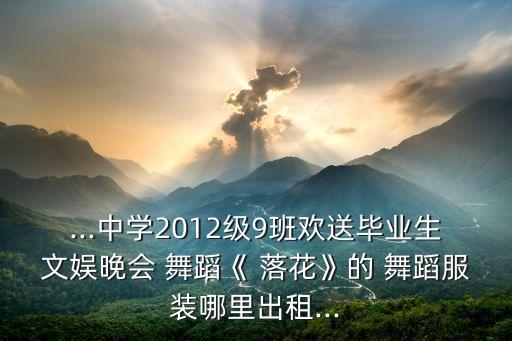 ...中学2012级9班欢送毕业生文娱晚会 舞蹈《 落花》的 舞蹈服装哪里出租...