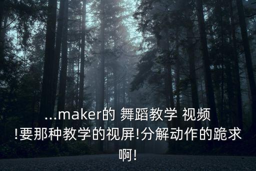 ...maker的 舞蹈教学 视频!要那种教学的视屏!分解动作的跪求啊!