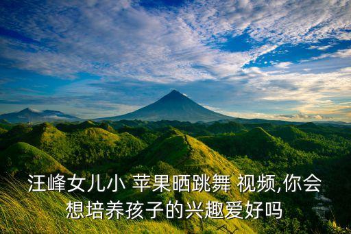 汪峰女儿小 苹果晒跳舞 视频,你会想培养孩子的兴趣爱好吗