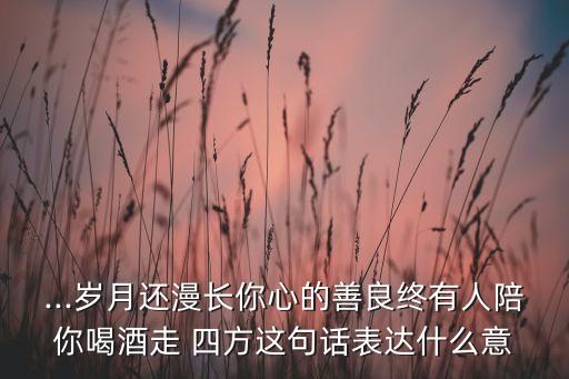 ...岁月还漫长你心的善良终有人陪你喝酒走 四方这句话表达什么意