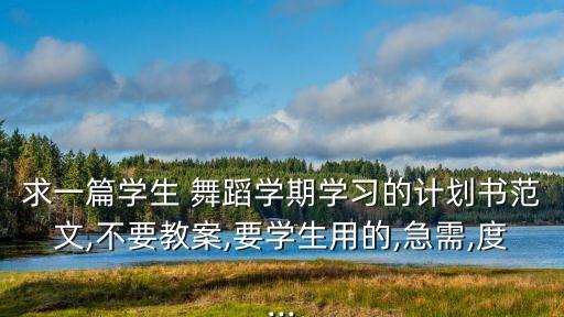 求一篇学生 舞蹈学期学习的计划书范文,不要教案,要学生用的,急需,度...