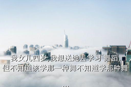 我女儿四岁,我想送她去学习 舞蹈,但不知道该学那一种舞不知道学那种舞...