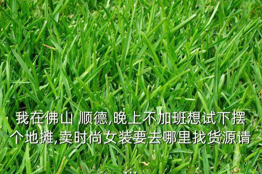 我在佛山 顺德,晚上不加班想试下摆个地摊,卖时尚女装要去哪里找货源请...