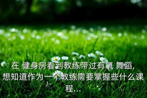 在 健身房看到教练带过有氧 舞蹈,想知道作为一个教练需要掌握些什么课程...