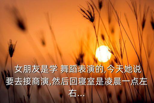  女朋友是学 舞蹈表演的,今天她说要去接商演,然后回寝室是凌晨一点左右...