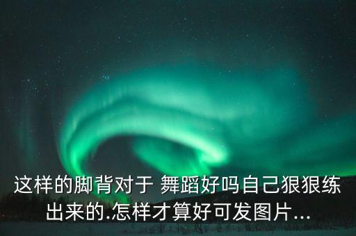 这样的脚背对于 舞蹈好吗自己狠狠练出来的.怎样才算好可发图片...