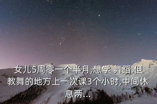 女儿5周零一个半月,想学 舞蹈.但教舞的地方上一次课3个小时,中间休息两...