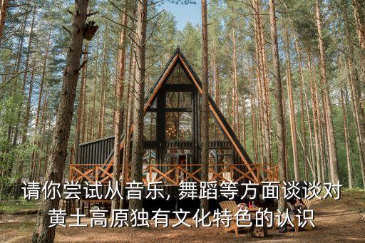 请你尝试从音乐, 舞蹈等方面谈谈对黄土高原独有文化特色的认识