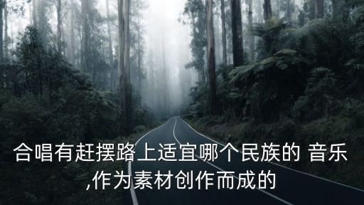 合唱有赶摆路上适宜哪个民族的 音乐,作为素材创作而成的