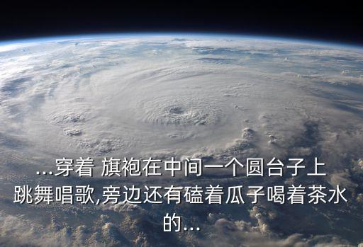 ...穿着 旗袍在中间一个圆台子上跳舞唱歌,旁边还有磕着瓜子喝着茶水的...