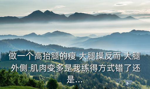 做一个高抬腿的瘦 大腿操反而 大腿 外侧 肌肉变多是我练得方式错了还是...