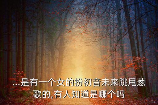 ...是有一个女的扮初音未来跳甩葱歌的,有人知道是哪个吗