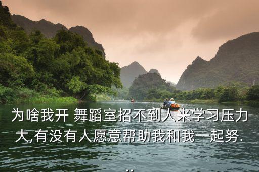 为啥我开 舞蹈室招不到人来学习压力大,有没有人愿意帮助我和我一起努...