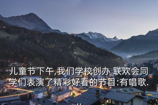儿童节下午,我们学校创办 联欢会同学们表演了精彩好看的节目:有唱歌...
