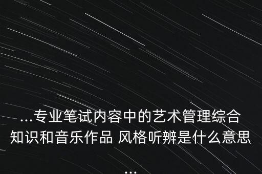 ...专业笔试内容中的艺术管理综合知识和音乐作品 风格听辨是什么意思...