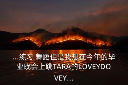 ...练习 舞蹈但是我想在今年的毕业晚会上跳TARA的LOVEYDOVEY...