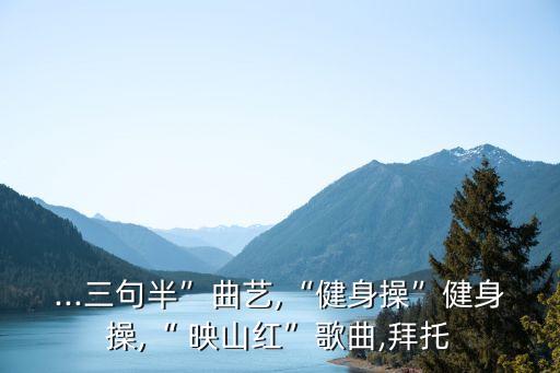 ...三句半”曲艺,“健身操”健身操,“ 映山红”歌曲,拜托