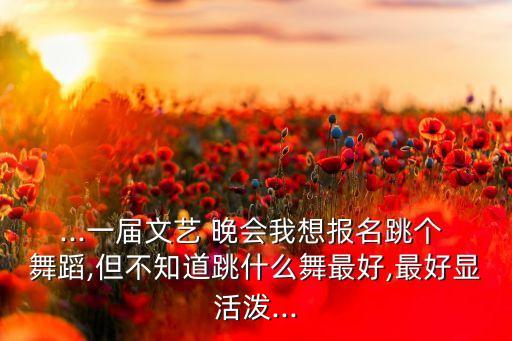 ...一届文艺 晚会我想报名跳个 舞蹈,但不知道跳什么舞最好,最好显活泼...