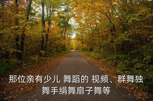 那位亲有少儿 舞蹈的 视频、群舞独舞手绢舞扇子舞等
