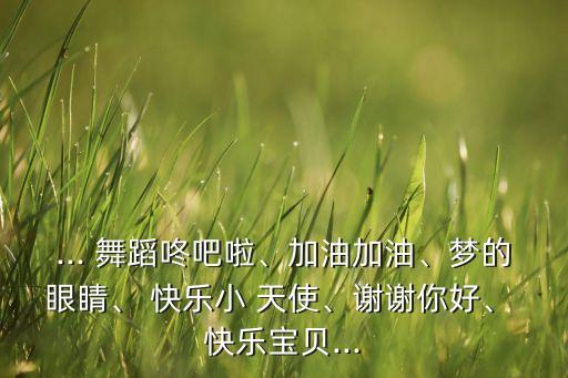 ... 舞蹈咚吧啦、加油加油、梦的眼睛、 快乐小 天使、谢谢你好、 快乐宝贝...