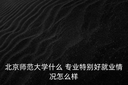 北京师范大学什么 专业特别好就业情况怎么样