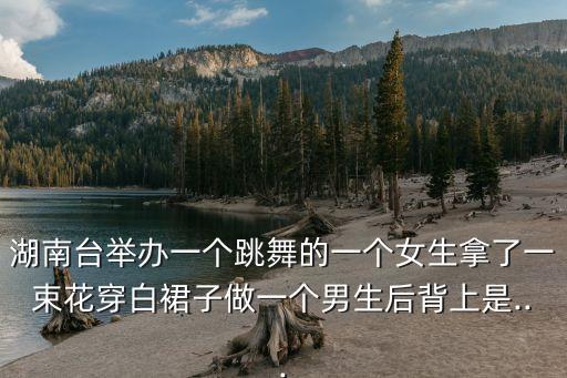 湖南台举办一个跳舞的一个女生拿了一束花穿白裙子做一个男生后背上是...