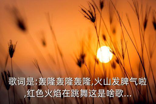 歌词是:轰隆轰隆轰隆,火山发脾气啦,红色火焰在跳舞这是啥歌...