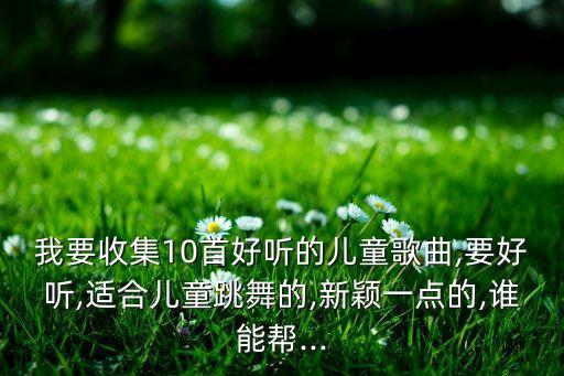 我要收集10首好听的儿童歌曲,要好听,适合儿童跳舞的,新颖一点的,谁能帮...
