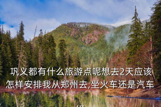  巩义都有什么旅游点呢想去2天应该怎样安排我从郑州去,坐火车还是汽车...