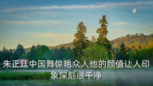 朱正廷中国舞惊艳众人他的颜值让人印象深刻很干净