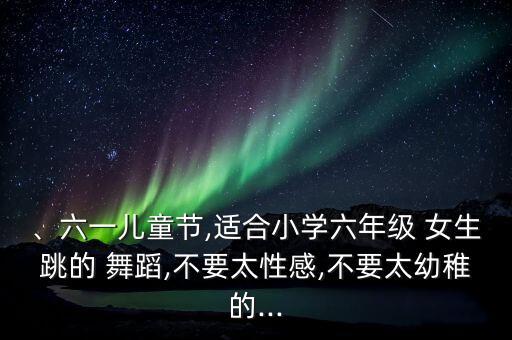 、六一儿童节,适合小学六年级 女生跳的 舞蹈,不要太性感,不要太幼稚的...