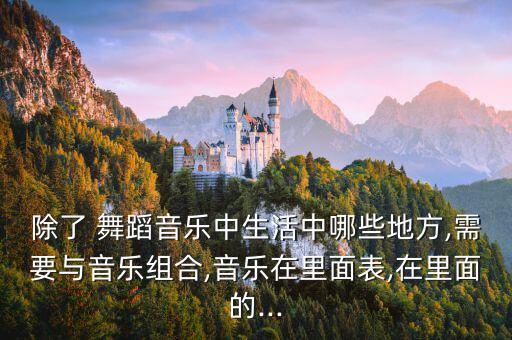 除了 舞蹈音乐中生活中哪些地方,需要与音乐组合,音乐在里面表,在里面的...