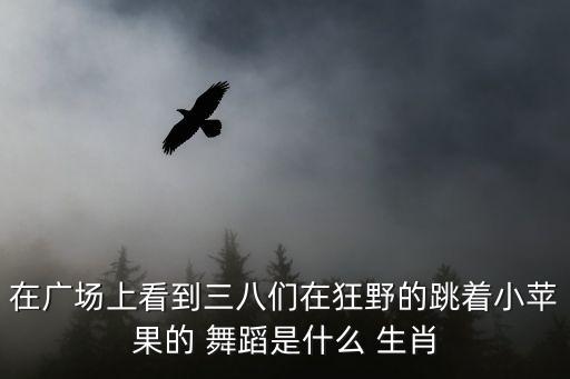 在广场上看到三八们在狂野的跳着小苹果的 舞蹈是什么 生肖