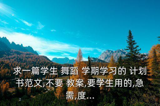 求一篇学生 舞蹈 学期学习的 计划书范文,不要 教案,要学生用的,急需,度...