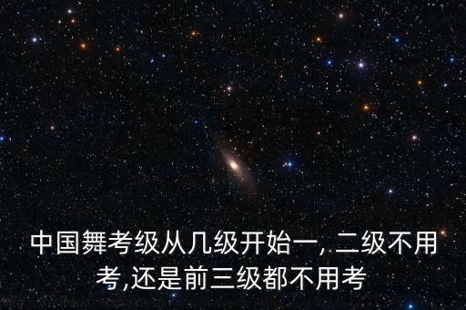 中国舞考级从几级开始一, 二级不用考,还是前三级都不用考