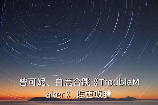 曾可妮、白鹿合跳《TroubleMaker》,谁更吸睛