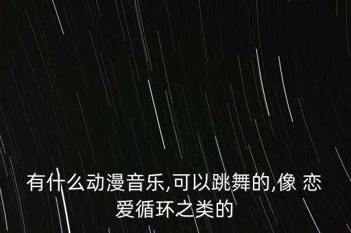 有什么动漫音乐,可以跳舞的,像 恋爱循环之类的